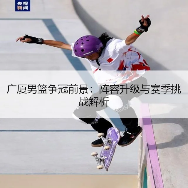 广厦男篮争冠前景：阵容升级与赛季挑战解析