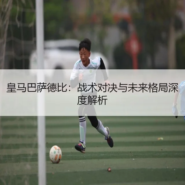 皇马巴萨德比:战术对决与未来格局深度解析