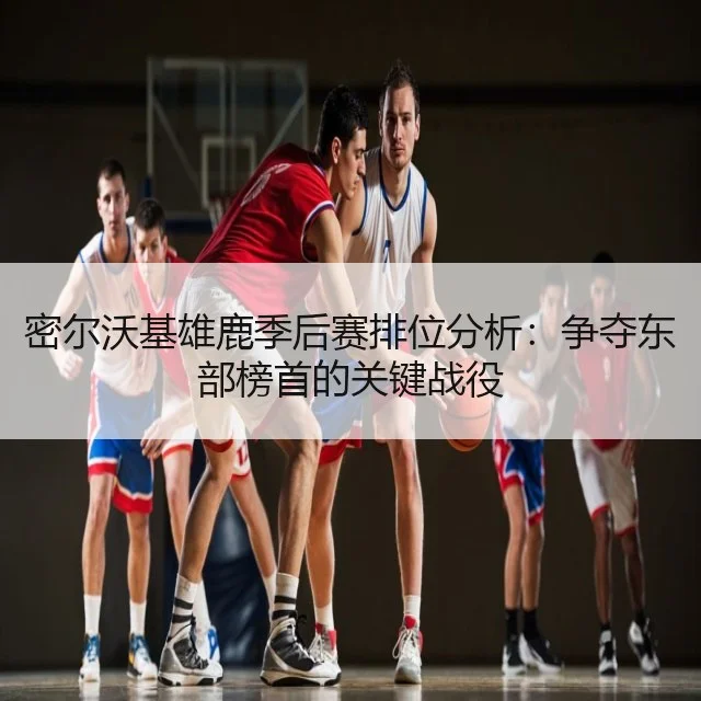 密尔沃基雄鹿季后赛排位分析：争夺东部榜首的关键战役